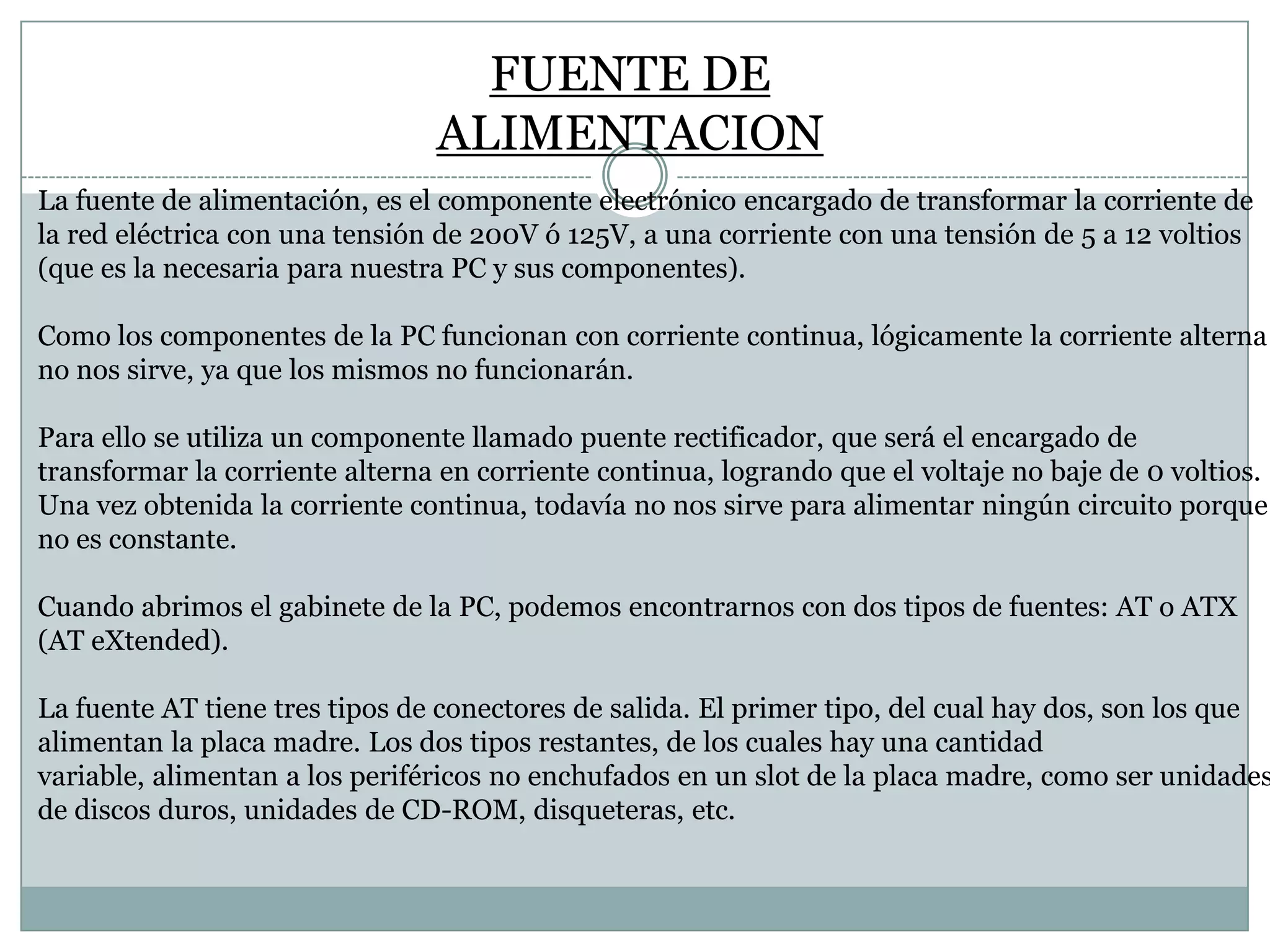 FUENTE DE
ALIMENTACION
La fuente de alimentación, es el componente electrónico encargado de transformar la corriente de
la red eléctrica con una tensión de 200V ó 125V, a una corriente con una tensión de 5 a 12 voltios
(que es la necesaria para nuestra PC y sus componentes).
Como los componentes de la PC funcionan con corriente continua, lógicamente la corriente alterna
no nos sirve, ya que los mismos no funcionarán.
Para ello se utiliza un componente llamado puente rectificador, que será el encargado de
transformar la corriente alterna en corriente continua, logrando que el voltaje no baje de 0 voltios.
Una vez obtenida la corriente continua, todavía no nos sirve para alimentar ningún circuito porque
no es constante.
Cuando abrimos el gabinete de la PC, podemos encontrarnos con dos tipos de fuentes: AT o ATX
(AT eXtended).

La fuente AT tiene tres tipos de conectores de salida. El primer tipo, del cual hay dos, son los que
alimentan la placa madre. Los dos tipos restantes, de los cuales hay una cantidad
variable, alimentan a los periféricos no enchufados en un slot de la placa madre, como ser unidades
de discos duros, unidades de CD-ROM, disqueteras, etc.

 