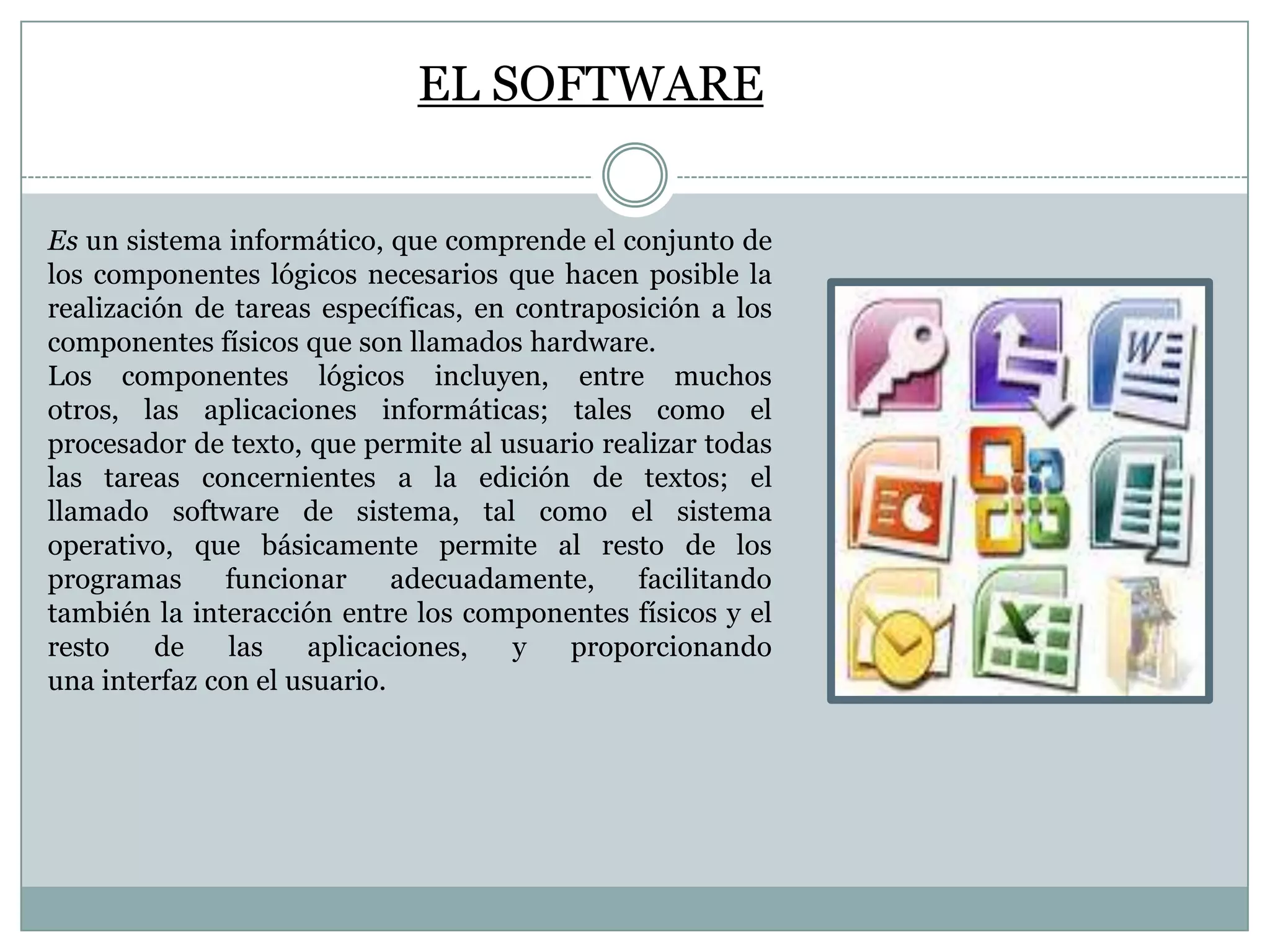 EL SOFTWARE
Es un sistema informático, que comprende el conjunto de
los componentes lógicos necesarios que hacen posible la
realización de tareas específicas, en contraposición a los
componentes físicos que son llamados hardware.
Los componentes lógicos incluyen, entre muchos
otros, las aplicaciones informáticas; tales como el
procesador de texto, que permite al usuario realizar todas
las tareas concernientes a la edición de textos; el
llamado software de sistema, tal como el sistema
operativo, que básicamente permite al resto de los
programas
funcionar
adecuadamente,
facilitando
también la interacción entre los componentes físicos y el
resto
de
las
aplicaciones,
y
proporcionando
una interfaz con el usuario.

 
