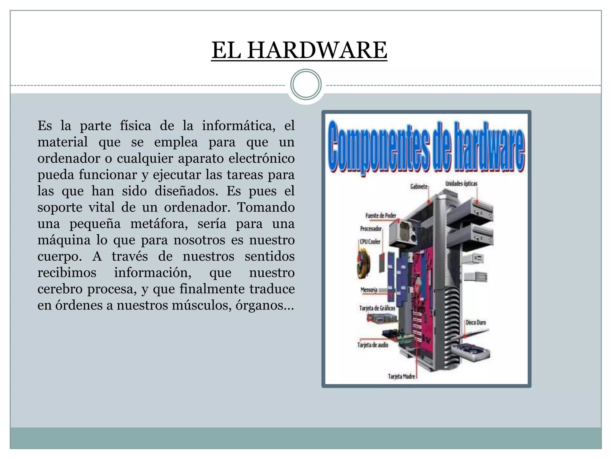EL HARDWARE
Es la parte física de la informática, el
material que se emplea para que un
ordenador o cualquier aparato electrónico
pueda funcionar y ejecutar las tareas para
las que han sido diseñados. Es pues el
soporte vital de un ordenador. Tomando
una pequeña metáfora, sería para una
máquina lo que para nosotros es nuestro
cuerpo. A través de nuestros sentidos
recibimos información, que nuestro
cerebro procesa, y que finalmente traduce
en órdenes a nuestros músculos, órganos…

 