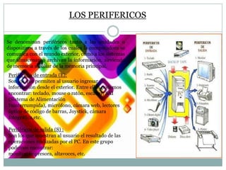 LOS PERIFERICOS
Se denominan periféricos tanto a las unidades o
dispositivos a través de los cuales la computadora se
comunica con el mundo exterior, como a los sistemas
que almacenan o archivan la información, sirviendo
de memoria auxiliar de la memoria principal.
Periféricos de entrada (E):
Son los que permiten al usuario ingresar
información desde el exterior. Entre ellos podemos
encontrar: teclado, mouse o ratón, escáner, SAI
(Sistema de Alimentación
Ininterrumpida), micrófono, cámara web, lectores
óptico de código de barras, Joystick, cámara
fotográfica,etc.
Periféricos de salida (S) :
Son los que muestran al usuario el resultado de las
operaciones realizadas por el PC. En este grupo
podemos encontrar:
monitor, impresora, altavoces, etc.

 