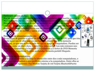 Periféricos mixtos (E/S) :
Son los dispositivos que pueden aportar simultáneamente información exterior al
PC y al usuario. Así encontramos como dispositivos/periféricos/unidades de
Entrada/Salida, las tarjetas de red, los módems, las unidades de almacenamiento
(discos duros, disquetes, floppy, discos ZIP) o las memorias, (USB, flash, etc.)Otro
dispositivo que se considera mixto son las pantallas táctiles , ya que estas actúan
como dispositivo de entrada y salida al mismo tiempo.
Periféricos de almacenamiento (A):
Se encargan de guardar o salvar los datos de los que hace uso la CPU para que ésta
pueda hacer uso de ellos una vez que han sido eliminados de la memoria
principal, ya que ésta se borra cada vez que se apaga la computadora. Pueden ser
internos, como un disco duro, o extraíbles, como un CD. Los más comunes son:
Disco duro Grabadora y/o lector de CD Grabadora y/o lector de DVD Memoria
Flash Cintas magnéticas Tarjetas perforadas Memoria portátil Disquete.
Periféricos de comunicación:
Su función es permitir o facilitar la interacción entre dos o más computadoras, o
entre una computadora y otro periférico externo a la computadora. Entre ellos se
encuentran los siguientes: Fax-Módem Tarjeta de red Tarjeta BluetoothPuerto
USB.

 