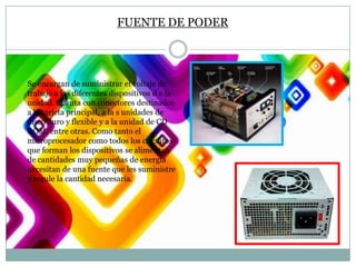FUENTE DE PODER

Se encargan de suministrar el voltaje de
trabajo a los diferentes dispositivos d e la
unidad. Cuenta con conectores destinados
a la tarjeta principal, a la s unidades de
disco duro y flexible y a la unidad de CD
ROM, entre otras. Como tanto el
microprocesador como todos los circuitos
que forman los dispositivos se alimentan
de cantidades muy pequeñas de energía
necesitan de una fuente que les suministre
y regule la cantidad necesaria.

 