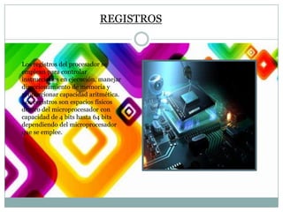 REGISTROS

Los registros del procesador se
emplean para controlar
instrucciones en ejecución, manejar
direccionamiento de memoria y
proporcionar capacidad aritmética.
Los registros son espacios físicos
dentro del microprocesador con
capacidad de 4 bits hasta 64 bits
dependiendo del microprocesador
que se emplee.

 