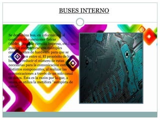 BUSES INTERNO

Se denomina bus, en informática, al
conjunto de conexiones físicas
(cables, placa de circuito impreso, etc.) que
pueden compartirse con múltiples
componentes de hardware para que se
comuniquen entre sí. El propósito de los
buses es reducir el número de rutas
necesarias para la comunicación entre los
distintos componentes, al realizar las
comunicaciones a través de un solo canal
de datos. Ésta es la razón por la que, a
veces, se utiliza la metáfora "autopista de
datos".

 