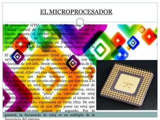 EL MICROPROCESADOR
El procesador (CPU, por Central Processing Unit o
Unidad Central de Procesamiento), es por decirlo de
alguna manera, el cerebro del ordenador. Permite el
procesamiento
de
información
numérica,
es
decir, información ingresada en formato binario, así
como la ejecución de instrucciones almacenadas en la
memoria.
El primer microprocesador (Intel 4004) se inventó en
1971. Era un dispositivo de cálculo de 4 bits, con una
velocidad de 108 kHz. Desde entonces, la potencia de los
microprocesadores
ha
aumentado
de
manera
exponencial. ¿Qué son exactamente esas pequeñas piezas
de silicona que hacen funcionar un ordenador?
El procesador es un circuito electrónico que funciona a la
velocidad de un reloj interno, gracias a un cristal de
cuarzo que, sometido a una corriente eléctrica, envía
pulsos, denominados "picos". La velocidad de reloj
(también denominada ciclo), corresponde al número de
pulsos por segundo, expresados en Hertz (Hz). De este
modo, un ordenador de 200 MHz posee un reloj que
envía 200.000.000 pulsos por segundo. Por lo
general, la frecuencia de reloj es un múltiplo de la

 