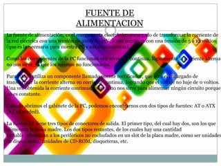 FUENTE DE
ALIMENTACION
La fuente de alimentación, es el componente electrónico encargado de transformar la corriente de
la red eléctrica con una tensión de 200V ó 125V, a una corriente con una tensión de 5 a 12 voltios
(que es la necesaria para nuestra PC y sus componentes).
Como los componentes de la PC funcionan con corriente continua, lógicamente la corriente alterna
no nos sirve, ya que los mismos no funcionarán.
Para ello se utiliza un componente llamado puente rectificador, que será el encargado de
transformar la corriente alterna en corriente continua, logrando que el voltaje no baje de 0 voltios.
Una vez obtenida la corriente continua, todavía no nos sirve para alimentar ningún circuito porque
no es constante.
Cuando abrimos el gabinete de la PC, podemos encontrarnos con dos tipos de fuentes: AT o ATX
(AT eXtended).

La fuente AT tiene tres tipos de conectores de salida. El primer tipo, del cual hay dos, son los que
alimentan la placa madre. Los dos tipos restantes, de los cuales hay una cantidad
variable, alimentan a los periféricos no enchufados en un slot de la placa madre, como ser unidades
de discos duros, unidades de CD-ROM, disqueteras, etc.

 