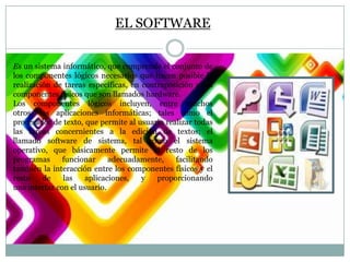 EL SOFTWARE
Es un sistema informático, que comprende el conjunto de
los componentes lógicos necesarios que hacen posible la
realización de tareas específicas, en contraposición a los
componentes físicos que son llamados hardware.
Los componentes lógicos incluyen, entre muchos
otros, las aplicaciones informáticas; tales como el
procesador de texto, que permite al usuario realizar todas
las tareas concernientes a la edición de textos; el
llamado software de sistema, tal como el sistema
operativo, que básicamente permite al resto de los
programas
funcionar
adecuadamente,
facilitando
también la interacción entre los componentes físicos y el
resto
de
las
aplicaciones,
y
proporcionando
una interfaz con el usuario.

 