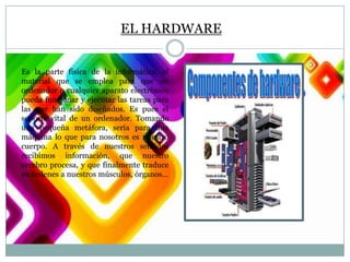 EL HARDWARE
Es la parte física de la informática, el
material que se emplea para que un
ordenador o cualquier aparato electrónico
pueda funcionar y ejecutar las tareas para
las que han sido diseñados. Es pues el
soporte vital de un ordenador. Tomando
una pequeña metáfora, sería para una
máquina lo que para nosotros es nuestro
cuerpo. A través de nuestros sentidos
recibimos información, que nuestro
cerebro procesa, y que finalmente traduce
en órdenes a nuestros músculos, órganos…

 