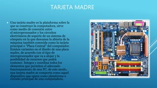 TARJETA MADRE
 Una tarjeta madre es la plataforma sobre la
que se construye la computadora, sirve
como medio de conexión entre
el microprocesador y los circuitos
electrónicos de soporte de un sistema de
cómputo en la que descansa la abierta de la
máquina también conocida como la tarjeta
principal o "Placa Central" del computador.
Existen variantes en el diseño de una placa
madre, de acuerdo con el tipo de
microprocesador que va a alojar y la
posibilidad de recursos que podrá
contener. Integra y coordina todos los
elementos que permiten el adecuado
funcionamiento de una PC, de este modo,
una tarjeta madre se comporta como aquel
dispositivo que opera como plataforma o
circuito principal de una computadora.
 