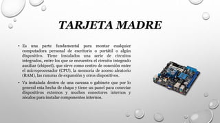 TARJETA MADRE
• Es una parte fundamental para montar cualquier
computadora personal de escritorio o portátil o algún
dispositivo. Tiene instalados una serie de circuitos
integrados, entre los que se encuentra el circuito integrado
auxiliar (chipset), que sirve como centro de conexión entre
el microprocesador (CPU), la memoria de acceso aleatorio
(RAM), las ranuras de expansión y otros dispositivos.
• Va instalada dentro de una carcasa o gabinete que por lo
general esta hecha de chapa y tiene un panel para conectar
dispositivos externos y muchos conectores internos y
zócalos para instalar componentes internos.
 