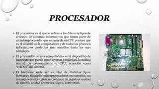 PROCESADOR
• El procesador es el que se refiere a los diferente tipos de
artículos de sistemas informativos que forma parte de
un microprocesador que es parte de un CPU o micro que
es el cerebro de la computadora y de todos los procesos
informativos desde los mas sencillos hasta los mas
complejos.
• El procesador de una computadora es el dispositivo de
hardware que puede tener diversas propiedad, la unidad
central de procesamiento o CPU, conocido como
“cerebro” del sistema.
• El hardware suele ser un chip de distintos tipos,
formando múltiples microprocesadores en conexión, un
microprocesador típico se compone de registros unidad
de control, unidad aritmética-lógica, entre otras.
 