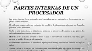 PARTES INTERNAS DE UN
PROCESADOR
• Las partes internas de un procesador son los núcleos, cache, controladores de memoria, tarjeta
grafica y otros elementos.
• El núcleo es un procesador en reducción de un objeto de dimensiones reducidas que forma las
partes de varias conexiones.
• Cache es una memoria de la cámara que almacena el acceso con frecuencia y que poseen los
ordenadores del sistema mas importante.
• Memoria cache es la mas cercana al micro ya que se encuentra en su interior y se utiliza para
mejorar la rapidez del acceso a la memoria.
• El controlador de memoria es un circuito digital que se encarga de hacer los tramites del flujo de
datos.
• Tarjeta grafica es la tarjeta de defunción para una computadora, encargada de someter una
 