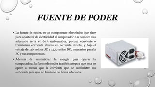 FUENTE DE PODER
• La fuente de poder, es un componente electrónico que sirve
para abastecer de electricidad al computador. Un nombre mas
adecuado seria el de transformador, porque convierte o
transforma corriente alterna en corriente directa, y baja el
voltaje de 120 voltios AC a 12,5 voltios DC, necesarios para la
PC y sus componentes.
• Además de suministrar la energía para operar la
computadora, la fuente de poder también asegura que esta no
opere a menos que la corriente que se suministre sea
suficiente para que no funcione de forma adecuada.
 