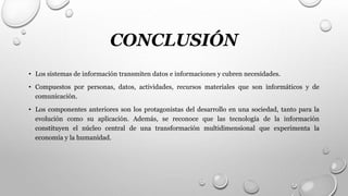 CONCLUSIÓN
• Los sistemas de información transmiten datos e informaciones y cubren necesidades.
• Compuestos por personas, datos, actividades, recursos materiales que son informáticos y de
comunicación.
• Los componentes anteriores son los protagonistas del desarrollo en una sociedad, tanto para la
evolución como su aplicación. Además, se reconoce que las tecnología de la información
constituyen el núcleo central de una transformación multidimensional que experimenta la
economía y la humanidad.
 