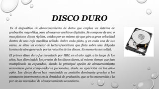 DISCO DURO
Es el dispositivo de almacenamiento de datos que emplea un sistema de
grabación magnética para almacenar archivos digitales. Se compone de uno o
mas platos o discos rígidos, unidos por un mismo eje que gira a gran velocidad
dentro de una caja metálica sellada. Sobre cada plato, y en cada una de sus
caras, se sitúa un cabezal de lectura/escritura que flota sobre una delgada
lamina de aire generada por la rotación de los discos. Es memoria no volátil.
El primer disco duro fue inventado por IBM, en el año 1956. a lo largo de los
años, han disminuido los precios de los discos duros, al mismo tiempo que han
multiplicado su capacidad, siendo la principal opción de almacenamiento
secundario para computadoras personales, desde su aparición en los años
1960. Los discos duros han mantenido su posición dominante gracias a los
constantes incrementos en la densidad de grabación, que se ha mantenido a la
par de las necesidad de almacenamiento secundario.
 