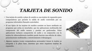 TARJETA DE SONIDO
• Una tarjeta de sonido o placa de sonido es una tarjeta de expansión para
computadoras que permite la salida de audio controlada por un
programa informático llamado controlador.
• El uso típico de las tarjetas de sonidos consiste en hacer mediante un
programa que actúa en mezclador, que las aplicaciones multimedia del
componente del audio suenen y puedan ser gestionadas. Estas
aplicaciones incluyen composición de audio y en conjunción con la
tarjeta de videoconferencia también puede hacerse una edición de video,
presentaciones multimedia y entretenimiento (videojuegos).
• Algunos equipos (como computadoras personales) tienen la tarjeta ya
integrada a la placa base, mientras que otros requieren tarjetas de
expansión.
 