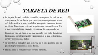 TARJETA DE RED
• La tarjeta de red, también conocida como placa de red, es un
componente de hardware que conecta una computadora a una
red informática y que posibilita compartir recursos (como
archivos, disco duros enteros, impresoras e internet) entre dos
o mas computadoras, es decir, en una red de computadoras.
• Cualquier tipo de tarjeta de red cumple con ocho funciones
básicas que son: transmisión y recepción, o lo que es lo mismo,
envió y recepción de datos.
• Al acceder al conector que a su vez es el que permite que se
pueda lograr el acceso al cable de red.
• Lleva a cabo la conversión de serial a paralelo.
 