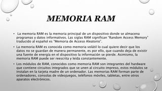 MEMORIA RAM
• La memoria RAM es la memoria principal de un dispositivo donde se almacena
programas y datos informativos. Las siglas RAM significan “Random Access Memory”
traducido al español es “Memoria de Acceso Aleatorio”.
• La memoria RAM es conocida como memoria volátil lo cual quiere decir que los
datos no se guardan de manera permanente, es por ello, que cuando deja de existir
una fuente de energía en el dispositivo la información se pierde. Asimismo, la
memoria RAM puede ser reescrita y leída constantemente.
• Los módulos de RAM, conocidos como memoria RAM son integrantes del hardware
que contiene circuitos integrados que se unen al circuito impreso, estos módulos se
instalan en la tarjeta madre de un ordenador. Las memorias RAM forman parte de
ordenadores, consolas de videojuegos, teléfonos móviles, tabletas, entre otros
aparatos electrónicos.
 