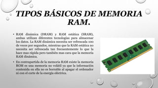 TIPOS BÁSICOS DE MEMORIA
RAM.
• RAM dinámica (DRAM) y RAM estática (SRAM),
ambas utilizan diferentes tecnologías para almacenar
los datos. La RAM dinámica necesita ser refrescada 100
de veces por segundos, mientras que la RAM estática no
necesita ser refrescada tan frecuentemente lo que la
hace mas rápida pero también mas cara que la memoria
RAM dinámica.
• En contrapartida de la memoria RAM existe la memoria
ROM es una memoria no volátil ya que la información
contenida en ella no es borrable al apagar el ordenador
ni con el corte de la energía eléctrica.
 