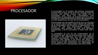 PROCESADOR El procesador es el cerebro del sistema, justamente
procesa todo lo que ocurre en la PC y ejecuta todas las
acciones que existen. Cuanto más rápido sea el
procesador que tiene una computadora, más
rápidamente se ejecutarán las órdenes que se le den a
la máquina. Este componente es parte del hardware de
muchos dispositivos, no solo de tu computadora.
El procesador es una pastilla de silicio que va colocada
en el socket sobre la placa madre dentro del gabinete
de la computadora de escritorio, la diferencia en una
portátil es que está directamente soldado. El
procesador está cubierto de algo que llamamos
encapsulado, y de lo cual existen 3 tipos: PGA, LGA y
BGA.
El procesador es uno de los componentes de la
computadora que más ha evolucionado, dado a que se
les exige a los ingenieros que cada vez ofrezcan
mejores procesadores para que las computadoras
funcionen más rápidas y de forma más eficaz. Su
evolución no ha sido solo interna, sino que también su
forma externa fue modificada. Los fabricantes de
procesadores de PC más populares son Intel y AMD.
 