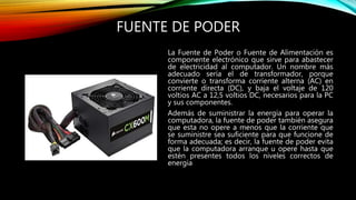 FUENTE DE PODER
La Fuente de Poder o Fuente de Alimentación es
componente electrónico que sirve para abastecer
de electricidad al computador. Un nombre más
adecuado sería el de transformador, porque
convierte o transforma corriente alterna (AC) en
corriente directa (DC), y baja el voltaje de 120
voltios AC a 12,5 voltios DC, necesarios para la PC
y sus componentes.
Además de suministrar la energía para operar la
computadora, la fuente de poder también asegura
que esta no opere a menos que la corriente que
se suministre sea suficiente para que funcione de
forma adecuada; es decir, la fuente de poder evita
que la computadora arranque u opere hasta que
estén presentes todos los niveles correctos de
energía
 