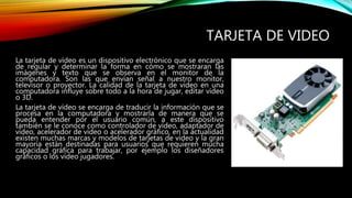 TARJETA DE VIDEO
La tarjeta de vídeo es un dispositivo electrónico que se encarga
de regular y determinar la forma en cómo se mostraran las
imágenes y texto que se observa en el monitor de la
computadora. Son las que envían señal a nuestro monitor,
televisor o proyector. La calidad de la tarjeta de video en una
computadora influye sobre todo a la hora de jugar, editar vídeo
o 3D.
La tarjeta de vídeo se encarga de traducir la información que se
procesa en la computadora y mostrarla de manera que se
pueda entender por el usuario común, a este dispositivo
también se le conoce como controlador de vídeo, adaptador de
vídeo, acelerador de vídeo o acelerador gráfico, en la actualidad
existen muchas marcas y modelos de tarjetas de vídeo y la gran
mayoría están destinadas para usuarios que requieren mucha
capacidad gráfica para trabajar, por ejemplo los diseñadores
gráficos o los vídeo jugadores.
 