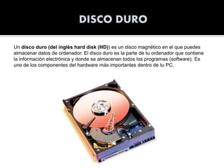 Un disco duro (del inglés hard disk (HD)) es un disco magnético en el que puedes
almacenar datos de ordenador. El disco duro es la parte de tu ordenador que contiene
la información electrónica y donde se almacenan todos los programas (software). Es
uno de los componentes del hardware más importantes dentro de tu PC.

 