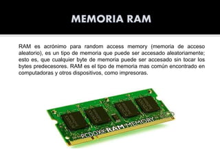 RAM es acrónimo para random access memory (memoria de acceso
aleatorio), es un tipo de memoria que puede ser accesado aleatoriamente;
esto es, que cualquier byte de memoria puede ser accesado sin tocar los
bytes predecesores. RAM es el tipo de memoria mas común encontrado en
computadoras y otros dispositivos, como impresoras.

 