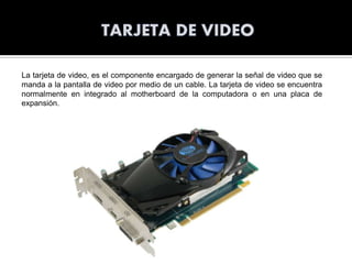 La tarjeta de video, es el componente encargado de generar la señal de video que se
manda a la pantalla de video por medio de un cable. La tarjeta de video se encuentra
normalmente en integrado al motherboard de la computadora o en una placa de
expansión.

 
