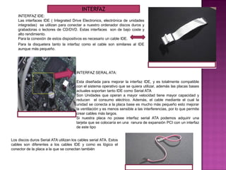 INTERFAZ IDE:
Las interfaces IDE ( Integrated Drive Electronics, electrónica de unidades
integradas) se utilizan para conectar a nuestro ordenador discos duros y
grabadoras o lectores de CD/DVD. Estas interfaces son de bajo coste y
alto rendimiento.
Para la conexión de estos dispositivos es necesario un cable IDE.
INTERFAZ SERAL ATA:
Esta diseñada para mejorar la interfaz IDE, y es totalmente compatible
con el sistema operativo que se quiera utilizar, además las placas bases
actuales soportan tanto IDE como Serial ATA
Son Unidades que operan a mayor velocidad tiene mayor capacidad y
reducen el consumo eléctrico. Además, el cable mediante el cual la
unidad se conecta a la placa base es mucho más pequeño esto mejorar
la ventilación y es menos sensible a las interferencias, por lo que permite
crear cables más largos.
Si nuestra placa no posee interfaz serial ATA podemos adquirir una
tarjeta que se colocaría en una ranura de expansión PCI con un interfaz
de este tipo
Los discos duros Serial ATA utilizan los cables serial ATA. Estos
cables son diferentes a los cables IDE y como es lógico el
conector de la placa a la que se conectan también
Para la disquetera tanto la interfaz como el cable son similares al IDE
aunque más pequeño.
INTERFAZ
 