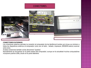 CONECTORES EXTERNOS
Los conectores externos permiten la conexión al computador de los “periféricos”nombre por el que se conocen a
todos los dispositivos externos al computador como son el ratón, teclado, impresora, MODEM externo scanner
entre otros.
A estas conexiones también se les denominan "puertos”.
Normalmente se encuentran en la parte trasera del computador, aunque en la actualidad muchos computadores
incorporan puertos USB y Audio en la parte delantera.
CONECTORES
 