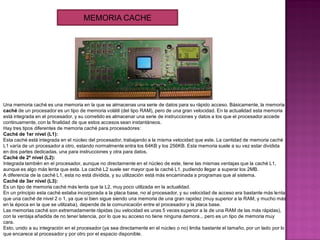 Una memoria caché es una memoria en la que se almacenas una serie de datos para su rápido acceso. Básicamente, la memoria
caché de un procesador es un tipo de memoria volátil (del tipo RAM), pero de una gran velocidad. En la actualidad esta memoria
está integrada en el procesador, y su cometido es almacenar una serie de instrucciones y datos a los que el procesador accede
continuamente, con la finalidad de que estos accesos sean instantáneos.
Hay tres tipos diferentes de memoria caché para procesadores:
Caché de 1er nivel (L1):
Esta caché está integrada en el núcleo del procesador, trabajando a la misma velocidad que este. La cantidad de memoria caché
L1 varía de un procesador a otro, estando normalmente entra los 64KB y los 256KB. Esta memoria suele a su vez estar dividida
en dos partes dedicadas, una para instrucciones y otra para datos.
Caché de 2º nivel (L2):
Integrada también en el procesador, aunque no directamente en el núcleo de este, tiene las mismas ventajas que la caché L1,
aunque es algo más lenta que esta. La caché L2 suele ser mayor que la caché L1, pudiendo llegar a superar los 2MB.
A diferencia de la caché L1, esta no está dividida, y su utilización está más encaminada a programas que al sistema.
Caché de 3er nivel (L3):
Es un tipo de memoria caché más lenta que la L2, muy poco utilizada en la actualidad.
En un principio esta caché estaba incorporada a la placa base, no al procesador, y su velocidad de acceso era bastante más lenta
que una caché de nivel 2 o 1, ya que si bien sigue siendo una memoria de una gran rapidez (muy superior a la RAM, y mucho más
en la época en la que se utilizaba), depende de la comunicación entre el procesador y la placa base.
Las memorias caché son extremadamente rápidas (su velocidad es unas 5 veces superior a la de una RAM de las más rápidas),
con la ventaja añadida de no tener latencia, por lo que su acceso no tiene ninguna demora... pero es un tipo de memoria muy
cara.
Esto, unido a su integración en el procesador (ya sea directamente en el núcleo o no) limita bastante el tamaño, por un lado por lo
que encarece al procesador y por otro por el espacio disponible.
MEMORIA CACHE
 
