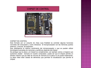 CHIPSET DE CONTROL
Esta formado por un conjunto de chips cuya finalidad es controlar algunas funciones
concretas del computador y como interactúa el microprocesador con las memoras puertos
externos y ranuras de expansión.
Que obtengamos el máximo rendimiento del microprocesador o que se puedan utilizar
tecnologías avanzadas de memorias y periféricos depende del chipset.
Se persigue que la placa y el chipset se complementen, por ejemplo vamos a imaginar que
queremos ampliar memoria en nuestro computador, puede ser que el chipset permita un
tamaño máximo que por falta de ranuras de memoria en la placa no se pueda implementar.
La placa debe estar dotada de elementos que permitan la actualización que permite el
chipset
CHIPSET DE CONTROL
 
