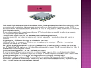 Es la abreviación de las siglas en ingles de las palabras Unidad Central de Procesamiento (central processing unit). El CPU
es el cerebro de la computadora. Algunas veces se le dice simplemente el procesador o procesador central. El CPU es
donde se realizan la mayoría de los cálculos. En términos de poder de computación, el CPU es el elemento más importante
de un sistema de computo.
En computadoras personales y pequeños servidores, el CPU esta contenido en una pastilla llamada microprocesador.
Dos componentes típicos del CPU son:
La unidad lógica aritmética (ALU), la cual realiza las operaciones lógicas y matemáticas.
La unidad de control, la cual extrae instrucciones de la memoria la decodifica y ejecuta, llamando al ALU cuando es
necesario.
Actualmente hay 2 productores principales de Procesadores, Intel y AMD.
Intel tiene 2 familias de procesadores, El Celeron para los equipos menos poderosos y el Pentium 4 para los mas
poderosos con el Pentium 5 en camino.
AMD también tiene 2 familias de productos, El Duron para los equipos económicos y el Athlon para los mas poderosos.
Los CPU´s de Intel y AMD requieren un motherboard diseñado especialmente para ellos. El procesador determina el tipo de
motherboard que necesitas para tu sistema.
En precio y rendimiento los CPU´s de Intel y AMD están muy parejos.
El rendimiento de un CPU generalmente se mide en ciclos de reloj por segundo. Entre mas alto los ciclos de reloj por
segundo, es mas rápido el procesador, Aunque esto no siempre es verdad. Los procesadores AMD corren a menos ciclos
de reloj por segundo que los CPU´s de Intel, pero siguen teniendo un rendimiento igual por el precio.
Esto se debe a que los procesadores AMD son mas eficientes por ciclo de reloj, Los ciclos de reloj por segundo se
expresan en Giga Hertz. Un procesador que corre a 1 Giga Hertz es considerado de baja velocidad y un procesador que
corre a 3 o mas Giga Hertz se considera de alta velocidad.
CPU
 