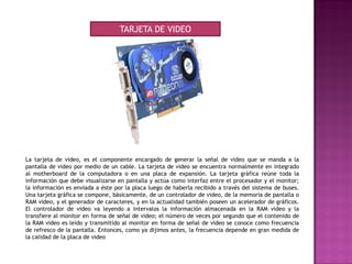 La tarjeta de video, es el componente encargado de generar la señal de video que se manda a la
pantalla de video por medio de un cable. La tarjeta de video se encuentra normalmente en integrado
al motherboard de la computadora o en una placa de expansión. La tarjeta gráfica reúne toda la
información que debe visualizarse en pantalla y actúa como interfaz entre el procesador y el monitor;
la información es enviada a éste por la placa luego de haberla recibido a través del sistema de buses.
Una tarjeta gráfica se compone, básicamente, de un controlador de video, de la memoria de pantalla o
RAM video, y el generador de caracteres, y en la actualidad también poseen un acelerador de gráficos.
El controlador de video va leyendo a intervalos la información almacenada en la RAM video y la
transfiere al monitor en forma de señal de video; el número de veces por segundo que el contenido de
la RAM video es leído y transmitido al monitor en forma de señal de video se conoce como frecuencia
de refresco de la pantalla. Entonces, como ya dijimos antes, la frecuencia depende en gran medida de
la calidad de la placa de video
TARJETA DE VIDEO
 