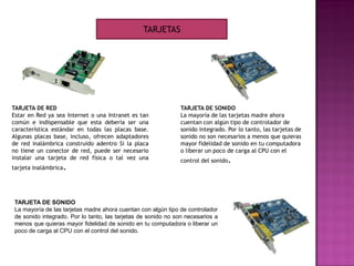 TARJETA DE RED
Estar en Red ya sea Internet o una Intranet es tan
común e indispensable que esta debería ser una
característica estándar en todas las placas base.
Algunas placas base, incluso, ofrecen adaptadores
de red inalámbrica construido adentro Si la placa
no tiene un conector de red, puede ser necesario
instalar una tarjeta de red física o tal vez una
tarjeta inalámbrica.
TARJETA DE SONIDO
La mayoría de las tarjetas madre ahora cuentan con algún tipo de controlador
de sonido integrado. Por lo tanto, las tarjetas de sonido no son necesarios a
menos que quieras mayor fidelidad de sonido en tu computadora o liberar un
poco de carga al CPU con el control del sonido.
TARJETAS
TARJETA DE SONIDO
La mayoría de las tarjetas madre ahora
cuentan con algún tipo de controlador de
sonido integrado. Por lo tanto, las tarjetas de
sonido no son necesarios a menos que quieras
mayor fidelidad de sonido en tu computadora
o liberar un poco de carga al CPU con el
control del sonido.
 