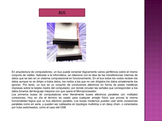 En arquitectura de computadores, un bus puede conectar lógicamente varios periféricos sobre el mismo
conjunto de cables. Aplicada a la informática, se relaciona con la idea de las transferencias internas de
datos que se dan en un sistema computacional en funcionamiento. En el bus todos los nodos reciben los
datos aunque no se dirijan a todos éstos, los nodos a los que no van dirigidos los datos simplemente los
ignoran. Por tanto, un bus es un conjunto de conductores eléctricos en forma de pistas metálicas
impresas sobre la tarjeta madre del computador, por donde circulan las señales que corresponden a los
datos binarios del lenguaje máquina con que opera el Microprocesador.
Los primeros buses de computadoras eran literalmente buses eléctricos paralelos con múltiples
conexiones. Hoy en día el término es usado para cualquier arreglo físico que provea la misma
funcionalidad lógica que un bus eléctrico paralelo. Los buses modernos pueden usar tanto conexiones
paralelas como en serie, y pueden ser cableados en topología multidrop o en daisy chain, o conectados
por hubs switcheados, como el caso del USB.
BUS
 