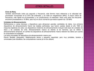 Ciclo de Reloj
También denominado ciclos por segundo o frecuencia, este término hace referencia a la velocidad del
procesador incorporado en la CPU del ordenador, y se mide en megaherzios (MHz). A mayor índice de
frecuencia, más rápido es el procesador y, en consecuencia, el ordenador. Hace unos años era frecuente
encontrar procesadores a 16 MHz, pero hoy en día lo normal es que éstos superen los 120 MHz
OTROS DETALLES
Unidades de Almacenamiento
Refiriéndonos a varias técnicas y dispositivos para almacenar grandes cantidades de datos. Los primeros
dispositivos de almacenamiento fueron las tarjetas perforadas, que fueron usadas desde el año 1804 en
maquinas tejedoras de ceda. Los dispositivos modernos de almacenamiento incluyen todo tipos de unidades de
disco y de unidades de cinta. Almacenamiento masivo es distinto al de memoria, que se refiere a
almacenamiento temporal, en cambio los dispositivos de almacenamiento masivo retienen los datos aun cuando
la computadora es apagada.
Los tipos principales de dispositivos de almacenamiento masivo son:
Discos flexibles (disquetes): Relativamente lentos y pequeña capacidad, pero muy portables, baratos y
universales (casi obsoletos, las computadoras nuevas ya no los utilizan)
 
