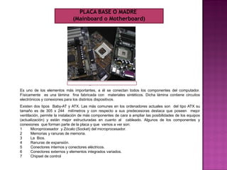 Es uno de los elementos más importantes, a él se conectan todos los componentes del computador.
Físicamente es una lámina fina fabricada con materiales sintéticos. Dicha lámina contiene circuitos
electrónicos y conexiones para los distintos dispositivos.
Existen dos tipos Baby-AT y ATX. Las más comunes en los ordenadores actuales son del tipo ATX su
tamaño es de 305 x 244 milímetros y con respecto a sus predecesoras destaca que poseen mejor
ventilación, permite la instalación de más componentes de cara a ampliar las posibilidades de los equipos
(actualización) y están mejor estructuradas en cuanto al cableado. Algunos de los componentes y
conexiones que forman parte de la placa y que vamos a ver son:
1 Microprocesador y Zócalo (Socket) del microprocesador.
2 Memorias y ranuras de memoria.
3 La Bios.
4 Ranuras de expansión.
5 Conectores internos y conectores eléctricos.
6 Conectores externos y elementos integrados variados.
7 Chipset de control
PLACA BASE O MADRE
(Mainboard o Motherboard)
 