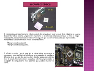 El microprocesador es el elemento más importante del computador, es el cerebro de la máquina, se encarga
de controlar todo el sistema. Un parámetro importante es la velocidad del procesador que se mide en mega-
herzios (Mhz), es decir cantidad de “ordenes”por segundo que pueden ser ejecutadas por el procesador.
Atendiendo a sus características físicas existen dos tipos:
Microprocesadores de slot.
Microprocesadores de pastilla.
El zócalo o socket es el lugar en la placa donde se conecta el
procesador, como es lógico el zócalo de un procesador de pastilla es
diferente al de uno de slot, se muestran distintas placas con distintos
tipos de zócalo. Normalmente en cada placa solo hay un procesador a
excepción de computadoras más potentes que pueden disponer de
varios.
MICROPROCESADOR
 