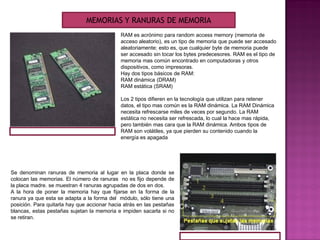 RAM es acrónimo para random access memory (memoria de
acceso aleatorio), es un tipo de memoria que puede ser accesado
aleatoriamente; esto es, que cualquier byte de memoria puede
ser accesado sin tocar los bytes predecesores. RAM es el tipo de
memoria mas común encontrado en computadoras y otros
dispositivos, como impresoras.
Hay dos tipos básicos de RAM:
RAM dinámica (DRAM)
RAM estática (SRAM)
Los 2 tipos difieren en la tecnología que utilizan para retener
datos, el tipo mas común es la RAM dinámica. La RAM Dinámica
necesita refrescarse miles de veces por segundo. La RAM
estática no necesita ser refrescada, lo cual la hace mas rápida,
pero también mas cara que la RAM dinámica. Ambos tipos de
RAM son volátiles, ya que pierden su contenido cuando la
energía es apagada
Se denominan ranuras de memoria al lugar en la placa donde se
colocan las memorias. El número de ranuras no es fijo depende de
la placa madre. se muestran 4 ranuras agrupadas de dos en dos.
A la hora de poner la memoria hay que fijarse en la forma de la
ranura ya que esta se adapta a la forma del módulo, sólo tiene una
posición. Para quitarla hay que accionar hacia atrás en las pestañas
blancas, estas pestañas sujetan la memoria e impiden sacarla si no
se retiran.
MEMORIAS Y RANURAS DE MEMORIA
 