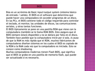 Bios es un acrónimo de Basic input/output system (sistema básico
de entrada / salida). El BIOS es el software que determina que
puede hacer una computadora sin acceder programas de un disco.
En las PCs, el BIOS contiene todo el código requerido para controlar
el teclado, el monitor, las unidades de discos, las comunicaciones
seriales, y otras tantas funciones.
El BIOS típicamente se pone en una pastilla ROM que viene con la
computadora (también se le llama ROM BIOS. Esto asegura que el
BIOS siempre estará disponible y no se dañara por falla en el disco.
También hace posible que la computadora inicie por sí sola. A causa
de que la RAM es más rápida que el ROM, muchos fabricantes de
computadoras diseñan sistemas en los cuales el BIOS es copiado de
la ROM a la RAM cada vez que la computadora es iniciada. Esto se
conoce como shadowing.
Muchas computadoras modernas tienen Flash BIOS, que significa
que el BIOS se grabo en una pastilla de memoria flash, que puede
ser actualizado si es necesario.
BIOS
 