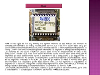 ROM son las siglas de read-only memory, que significa "memoria de sólo lectura": una memoria de
semiconductor destinada a ser leída y no destructible, es decir, que no se puede escribir sobre ella y que
conserva intacta la información almacenada, incluso en el caso de que se interrumpa la corriente (memoria no
volátil). La ROM suele almacenar la configuración del sistema o el programa de arranque de la computadora.
Las memorias de sólo lectura o ROM son utilizada como medio de almacenamiento de datos en las
computadoras. Debido a que no se puede escribir fácilmente, su uso principal reside en la distribución de
programas que están estrechamente ligados al soporte físico de la computadora, y que seguramente no
necesitarán actualización. Por ejemplo, una tarjeta gráfica puede realizar algunas funciones básicas a través
de los programas contenidos en la ROM. Una razón de que todavía se utilice la memoria ROM para
almacenar datos es la velocidad ya que los discos son más lentos. Aún más importante, no se puede leer un
programa que es necesario para ejecutar un disco desde el propio disco. Por lo tanto, la BIOS, o el sistema de
arranque oportuno de la computadora normalmente se encuentran en una memoria ROM.
La memoria RAM normalmente es más rápida para lectura que la mayoría de las memorias ROM, por lo tanto
el contenido ROM se suele traspasar normalmente a la memoria RAM cuando se utiliza.
ROM
 