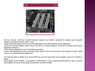 Son las ranuras donde se conectan diversas tarjetas en el sistema. Ejemplos de tarjetas que se pueden
instalar son tarjetas de video, audio, o red.
Existen diferentes tipos de ranuras, las más habituales en los computadores son las siguientes:
1 ISA: Son las más antiguas, aunque hoy en día casi no se utilizan algunas placas las incorporan para insertar
dispositivos antiguos.
2 PCI: Son las habituales en los computadores actuales.
3 AGP: Normalmente solo hay una porque estas ranuras son de uso exclusivo para tarjetas de video: Estas
ranuras son aceleradoras de gráficos 3d.
A la hora de sacar la tarjeta de la ranura AGP hay que tirar hacia fuera de la pestaña para que se libere la
tarjeta.
Estas tarjetas están dotadas de pequeños condensadores y otros componentes electrónicos que se rompen
con facilidad por lo que se aconseja manipularlas con sumo cuidado.
RANURAS DE EXPANSION
 