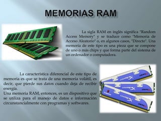 La sigla RAM en inglés significa "Random
Access Memory" y se traduce como "Memoria de
Acceso Aleatorio" o, en algunos casos, "Directo". Una
memoria de este tipo es una pieza que se compone
de uno o más chips y que forma parte del sistema de
un ordenador o computadora.
La característica diferencial de este tipo de
memoria es que se trata de una memoria volátil, es
decir, que pierde sus datos cuando deja de recibir
energía.
Una memoria RAM, entonces, es un dispositivo que
se utiliza para el manejo de datos e información
circunstancialmente con programas y softwares.
 