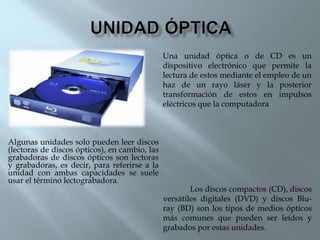 Algunas unidades solo pueden leer discos
(lectoras de discos ópticos), en cambio, las
grabadoras de discos ópticos son lectoras
y grabadoras, es decir, para referirse a la
unidad con ambas capacidades se suele
usar el término lectograbadora.
Los discos compactos (CD), discos
versátiles digitales (DVD) y discos Blu-
ray (BD) son los tipos de medios ópticos
más comunes que pueden ser leídos y
grabados por estas unidades.
Una unidad óptica o de CD es un
dispositivo electrónico que permite la
lectura de estos mediante el empleo de un
haz de un rayo láser y la posterior
transformación de estos en impulsos
eléctricos que la computadora
 