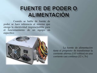 La fuente de alimentación
tiene el propósito de transformar la
corriente alterna (110 voltios) en una
corriente casi continua (12 v, 5v)
Cuando se habla de fuente de
poder se hace referencia al sistema que
otorga la electricidad imprescindible para
el funcionamiento de un equipo en
especifico
 