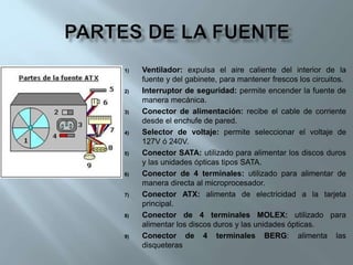 1) Ventilador: expulsa el aire caliente del interior de la
fuente y del gabinete, para mantener frescos los circuitos.
2) Interruptor de seguridad: permite encender la fuente de
manera mecánica.
3) Conector de alimentación: recibe el cable de corriente
desde el enchufe de pared.
4) Selector de voltaje: permite seleccionar el voltaje de
127V ó 240V.
5) Conector SATA: utilizado para alimentar los discos duros
y las unidades ópticas tipos SATA.
6) Conector de 4 terminales: utilizado para alimentar de
manera directa al microprocesador.
7) Conector ATX: alimenta de electricidad a la tarjeta
principal.
8) Conector de 4 terminales MOLEX: utilizado para
alimentar los discos duros y las unidades ópticas.
9) Conector de 4 terminales BERG: alimenta las
disqueteras
 