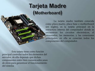 La tarjeta madre también conocida
como placa madre, placa base o motherboard
(en inglés), es la tarjeta principal en la
estructura interna del computador donde se
encuentran los circuitos electrónicos, el
procesador, las memorias, y las conexiones
principales, en ella se conectan todos los
componentes del computador.
Esta tarjeta tiene como función
principal controlar todos los elementos del
servidor, de ella depende que dichos
componentes estén bien comunicados unos
de otros para garantizar el funcionamiento
del sistema
 