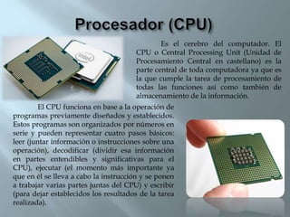 Es el cerebro del computador. El
CPU o Central Processing Unit (Unidad de
Procesamiento Central en castellano) es la
parte central de toda computadora ya que es
la que cumple la tarea de procesamiento de
todas las funciones así como también de
almacenamiento de la información.
El CPU funciona en base a la operación de
programas previamente diseñados y establecidos.
Estos programas son organizados por números en
serie y pueden representar cuatro pasos básicos:
leer (juntar información o instrucciones sobre una
operación), decodificar (dividir esa información
en partes entendibles y significativas para el
CPU), ejecutar (el momento más importante ya
que en él se lleva a cabo la instrucción y se ponen
a trabajar varias partes juntas del CPU) y escribir
(para dejar establecidos los resultados de la tarea
realizada).
 